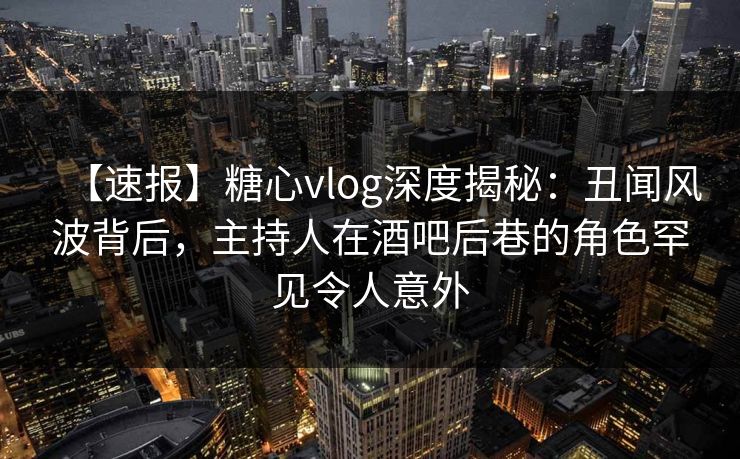 【速报】糖心vlog深度揭秘:丑闻风波背后,主持人在酒吧后巷的角色罕见令人意外