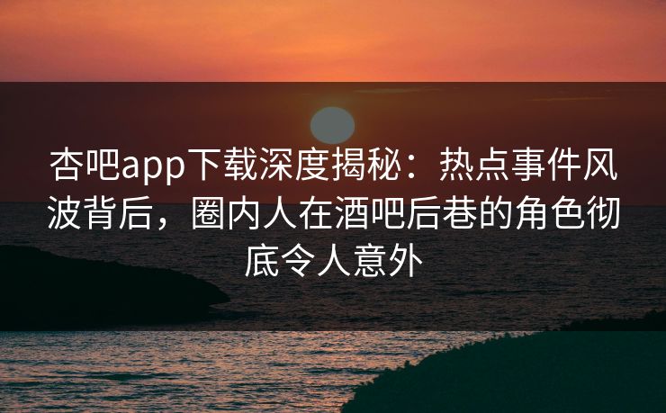 杏吧app下载深度揭秘:热点事件风波背后,圈内人在酒吧后巷的角色彻底令人意外