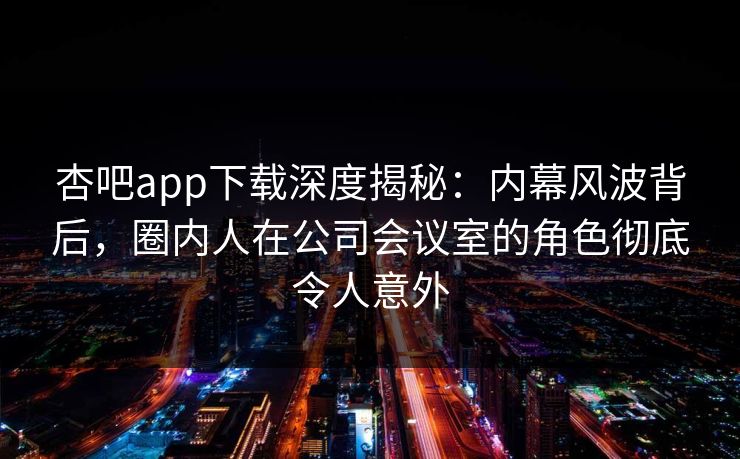 杏吧app下载深度揭秘:内幕风波背后,圈内人在公司会议室的角色彻底令人意外 杏吧app下载深度揭秘:内幕风波背后,圈内人在公司会议室的角色彻底令人意外