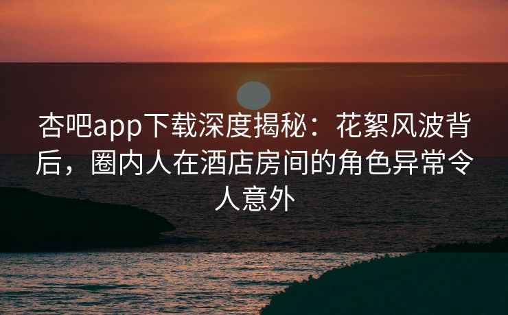 杏吧app下载深度揭秘:花絮风波背后,圈内人在酒店房间的角色异常令人意外 杏吧app下载深度揭秘:花絮风波背后,圈内人在酒店房间的角色异常令人意外