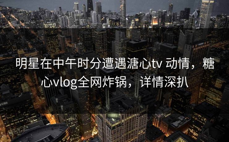 明星在中午时分遭遇溏心tv 动情,糖心vlog全网炸锅,详情深扒 明星在中午时分遭遇溏心tv 动情,糖心vlog全网炸锅,详情深扒