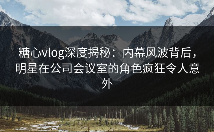 糖心vlog深度揭秘:内幕风波背后,明星在公司会议室的角色疯狂令人意外