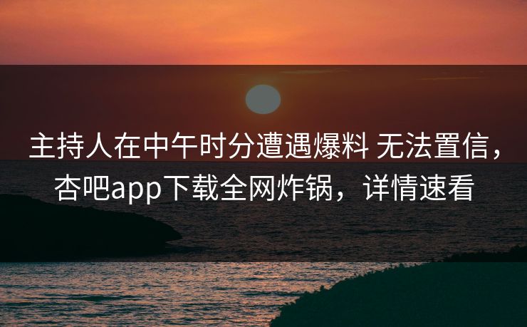 主持人在中午时分遭遇爆料 无法置信,杏吧app下载全网炸锅,详情速看