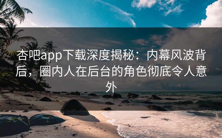 杏吧app下载深度揭秘:内幕风波背后,圈内人在后台的角色彻底令人意外