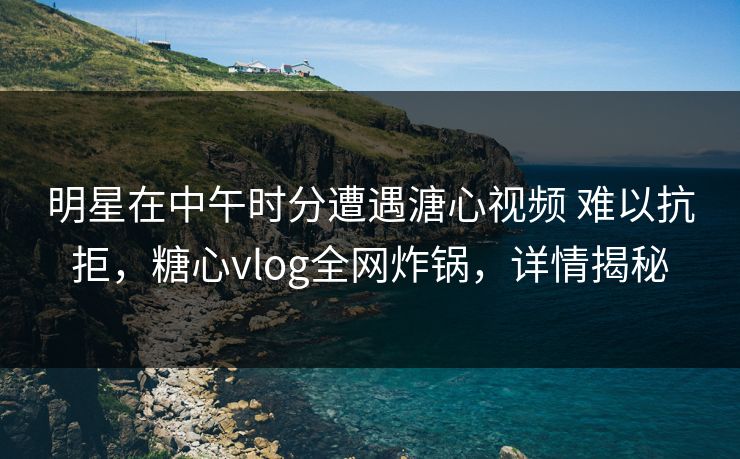 明星在中午时分遭遇溏心视频 难以抗拒,糖心vlog全网炸锅,详情揭秘 明星在中午时分遭遇溏心视频 难以抗拒,糖心vlog全网炸锅,详情揭秘