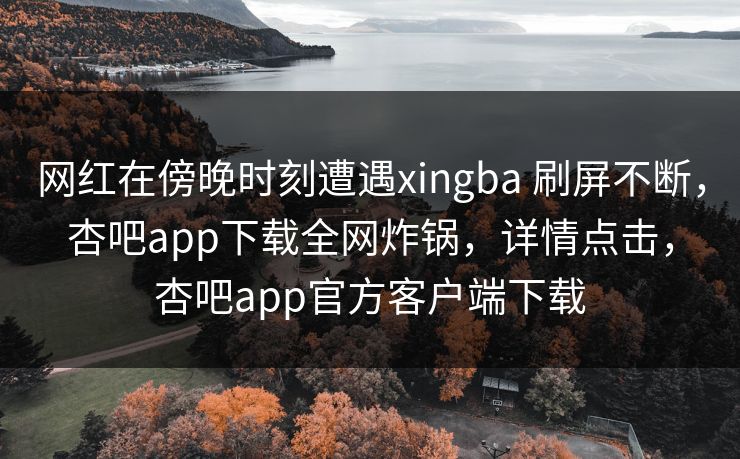 网红在傍晚时刻遭遇xingba 刷屏不断,杏吧app下载全网炸锅,详情点击,杏吧app官方客户端下载 网红在傍晚时刻遭遇xingba 刷屏不断,杏吧app下载全网炸锅,详情点击,杏吧app官方客户端下载