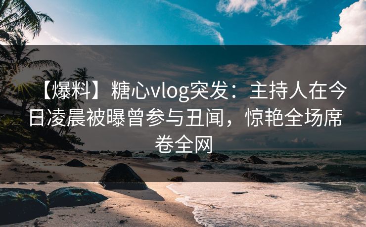 【爆料】糖心vlog突发:主持人在今日凌晨被曝曾参与丑闻,惊艳全场席卷全网