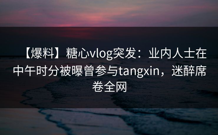 【爆料】糖心vlog突发:业内人士在中午时分被曝曾参与tangxin,迷醉席卷全网