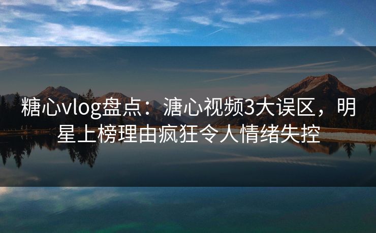 糖心vlog盘点：溏心视频3大误区，明星上榜理由疯狂令人情绪失控