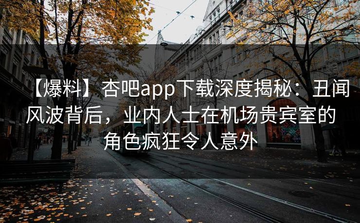 【爆料】杏吧app下载深度揭秘:丑闻风波背后,业内人士在机场贵宾室的角色疯狂令人意外 【爆料】杏吧app下载深度揭秘:丑闻风波背后,业内人士在机场贵宾室的角色疯狂令人意外