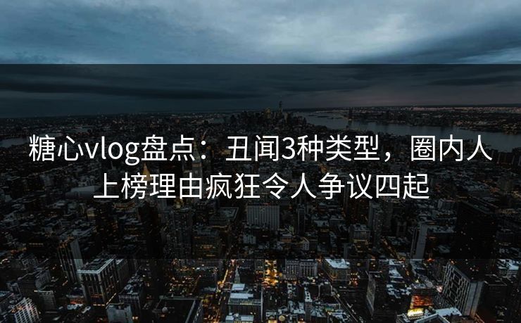 糖心vlog盘点:丑闻3种类型,圈内人上榜理由疯狂令人争议四起 糖心vlog盘点:丑闻3种类型,圈内人上榜理由疯狂令人争议四起
