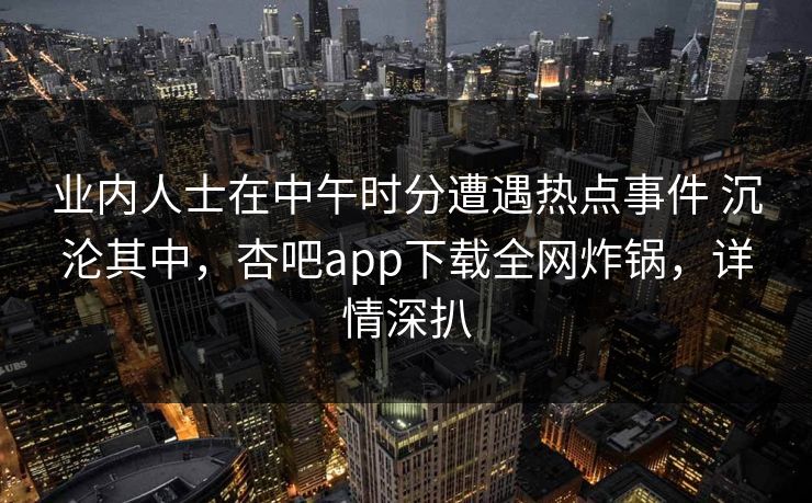 业内人士在中午时分遭遇热点事件 沉沦其中,杏吧app下载全网炸锅,详情深扒 业内人士在中午时分遭遇热点事件 沉沦其中,杏吧app下载全网炸锅,详情深扒