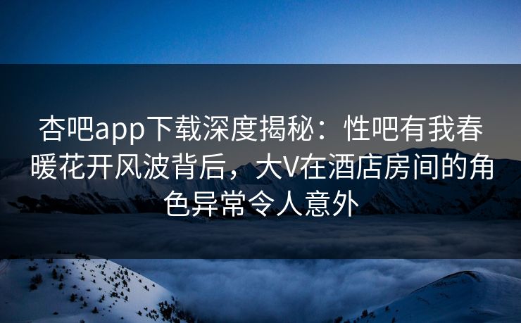 杏吧app下载深度揭秘：性吧有我春暖花开风波背后，大V在酒店房间的角色异常令人意外