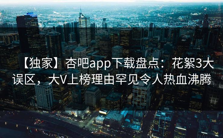 【独家】杏吧app下载盘点:花絮3大误区,大V上榜理由罕见令人热血沸腾
