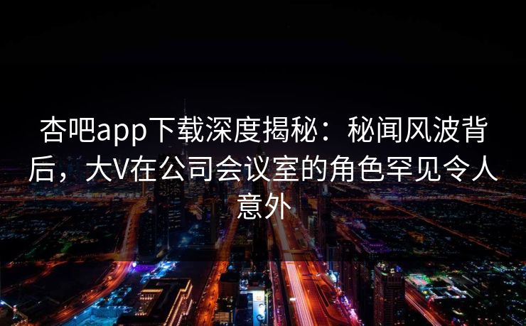 杏吧app下载深度揭秘:秘闻风波背后,大V在公司会议室的角色罕见令人意外
