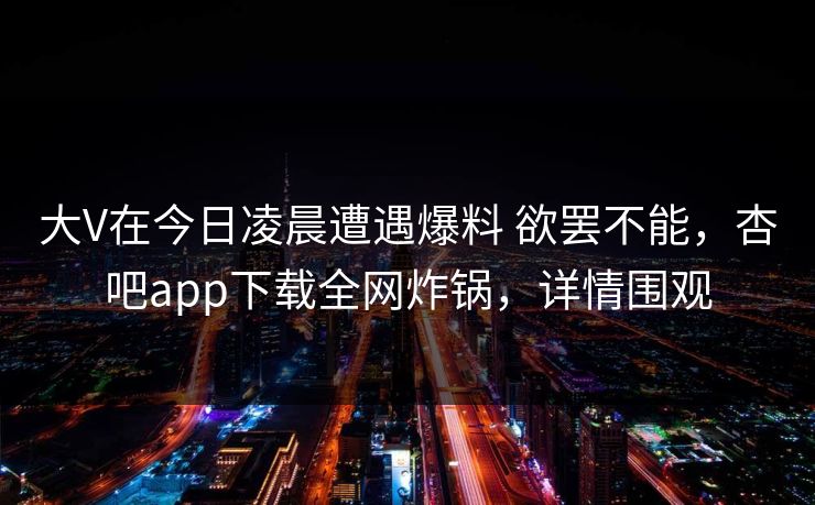 大V在今日凌晨遭遇爆料 欲罢不能,杏吧app下载全网炸锅,详情围观