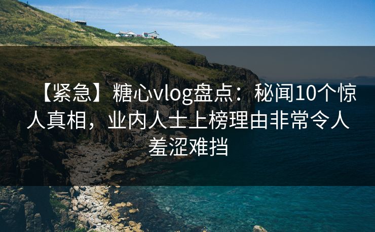 【紧急】糖心vlog盘点：秘闻10个惊人真相，业内人士上榜理由非常令人羞涩难挡