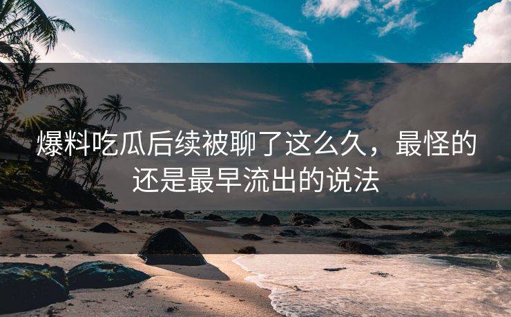 爆料吃瓜后续被聊了这么久,最怪的还是最早流出的说法