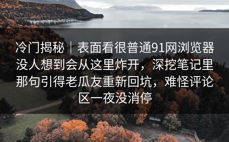 冷门揭秘|表面看很普通91网浏览器没人想到会从这里炸开,深挖笔记里那句引得老瓜友重新回坑,难怪评论区一夜没消停