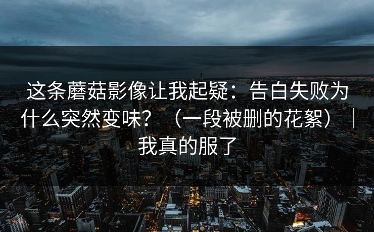 这条蘑菇影像让我起疑：告白失败为什么突然变味？（一段被删的花絮）｜我真的服了