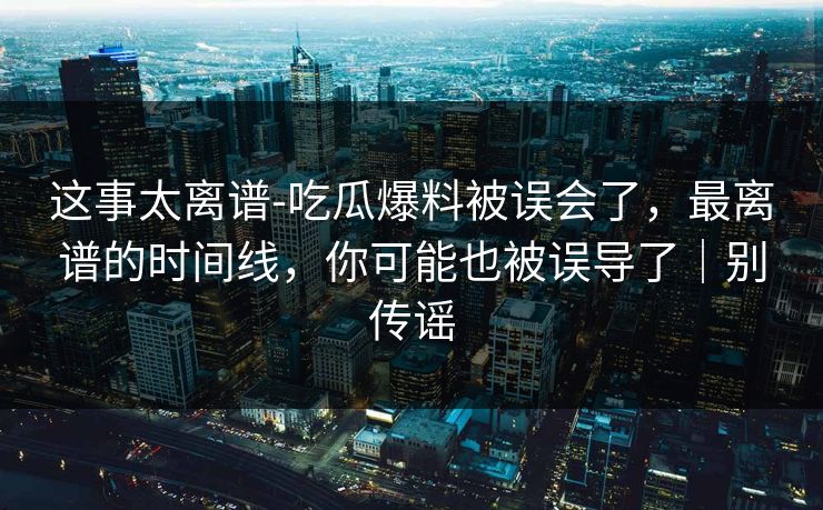 这事太离谱-吃瓜爆料被误会了，最离谱的时间线，你可能也被误导了｜别传谣