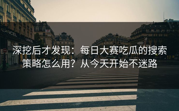 深挖后才发现：每日大赛吃瓜的搜索策略怎么用？从今天开始不迷路
