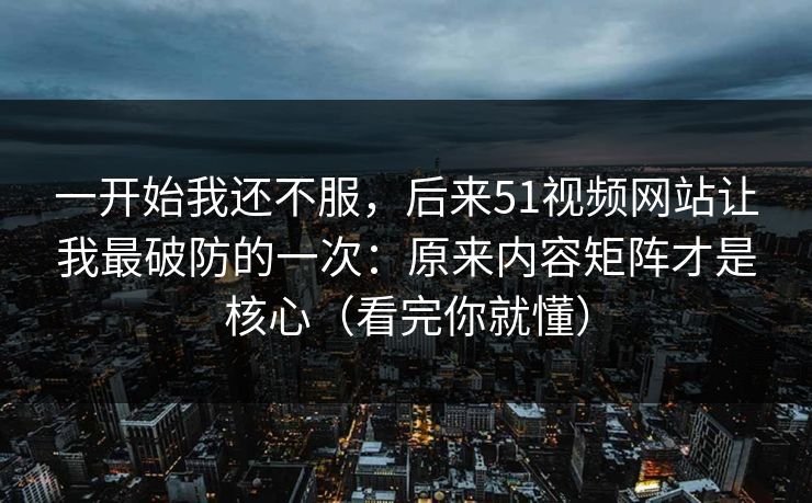 一开始我还不服，后来51视频网站让我最破防的一次：原来内容矩阵才是核心（看完你就懂）