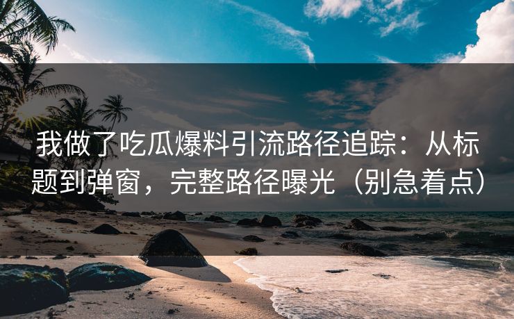 我做了吃瓜爆料引流路径追踪：从标题到弹窗，完整路径曝光（别急着点）