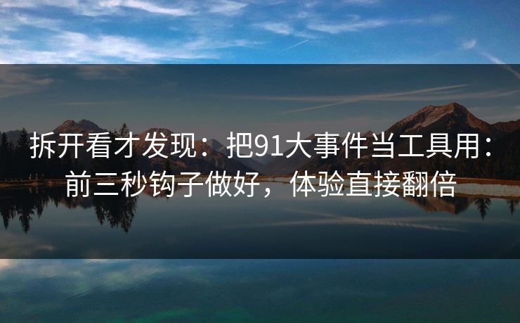 拆开看才发现：把91大事件当工具用：前三秒钩子做好，体验直接翻倍