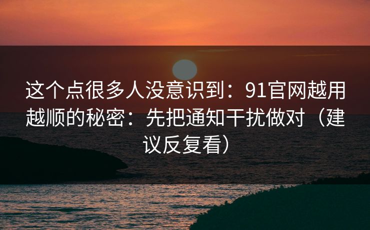 这个点很多人没意识到：91官网越用越顺的秘密：先把通知干扰做对（建议反复看）