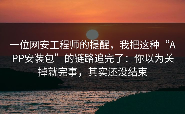 一位网安工程师的提醒，我把这种“APP安装包”的链路追完了：你以为关掉就完事，其实还没结束