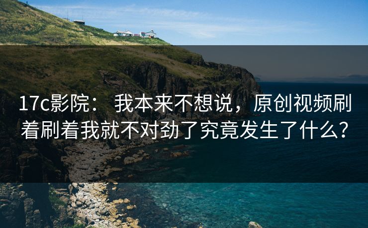 17c影院： 我本来不想说，原创视频刷着刷着我就不对劲了究竟发生了什么？