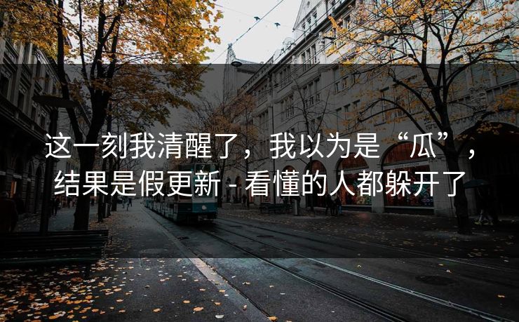 这一刻我清醒了，我以为是“瓜”，结果是假更新 - 看懂的人都躲开了