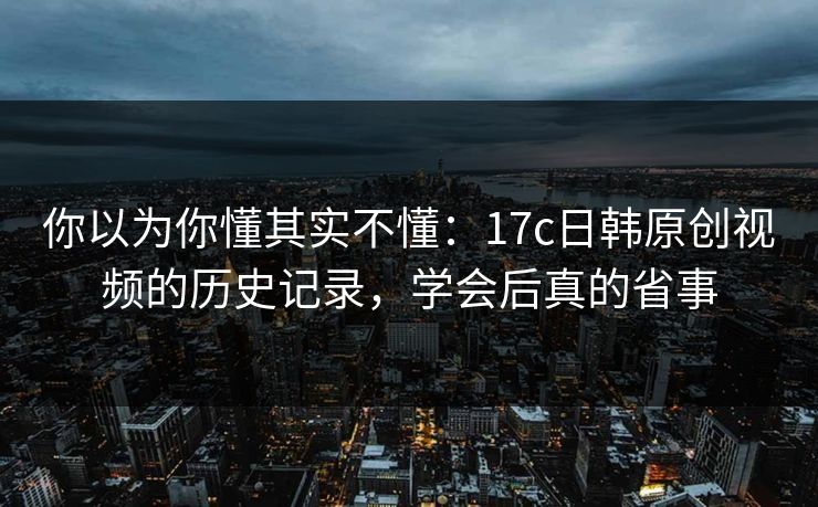 你以为你懂其实不懂：17c日韩原创视频的历史记录，学会后真的省事