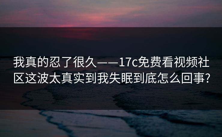 我真的忍了很久——17c免费看视频社区这波太真实到我失眠到底怎么回事?