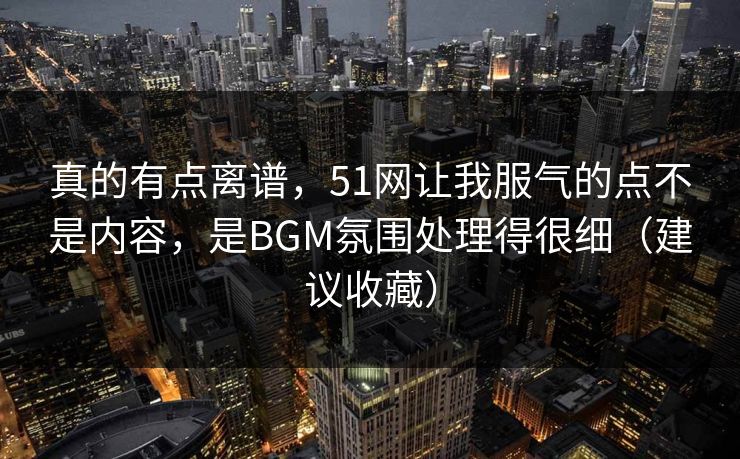 真的有点离谱，51网让我服气的点不是内容，是BGM氛围处理得很细（建议收藏）