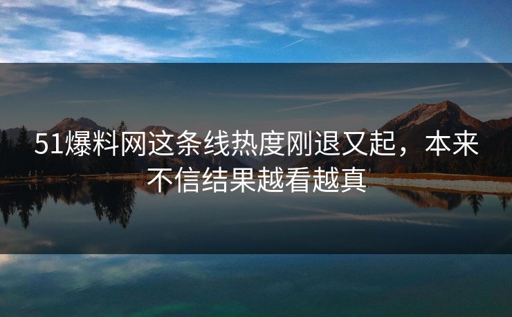 51爆料网这条线热度刚退又起,本来不信结果越看越真