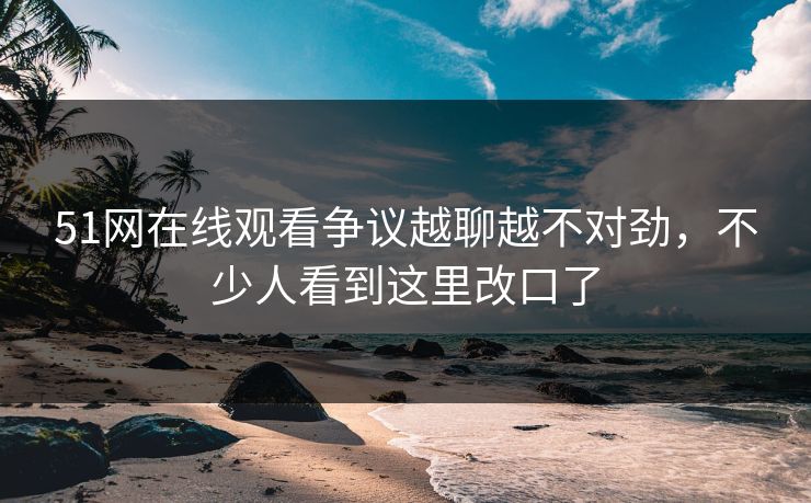51网在线观看争议越聊越不对劲,不少人看到这里改口了